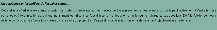 Zone de Texte: Un clairage sur les mtiers de lassainissement : Cet atelier a offert une excellente occasion de porter un clairage sur les mtiers de lassainissement et les acteurs qui participent activement  lentretien des ouvrages et  lorganisation de la filire, notamment les artisans de lassainissement et les agents municipaux en charge de ces questions. De fait, latelier permettra de faire un focus sur les formations cres dans le cadre du projet Sani Tsapta et la capitalisation qui en a t faite par Projection et ses partenaires. 